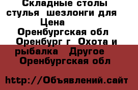 Складные столы, стулья, шезлонги для  › Цена ­ 350 - Оренбургская обл., Оренбург г. Охота и рыбалка » Другое   . Оренбургская обл.